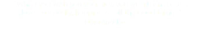 “When you wish someone joy, you wish them peace,  love, prosperity, happiness... all the good things.”
― Maya Angelou