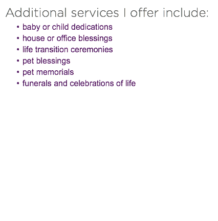 Additional services I offer include:
baby or child dedications
house or office blessings
life transition ceremonies pet blessings
pet memorials
funerals and celebrations of life